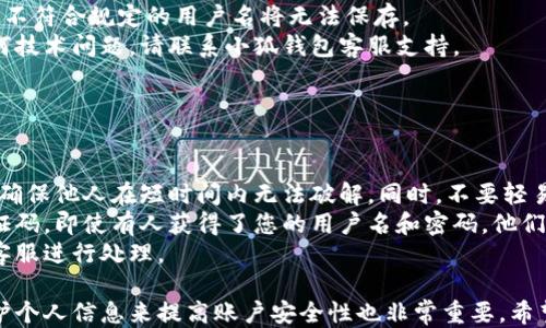 
小狐錢(qián)包用戶(hù)名查詢(xún)指南

關(guān)鍵詞
小狐錢(qián)包, 用戶(hù)名查詢(xún), 錢(qián)包使用

詳細介紹
在數字化時(shí)代，越來(lái)越多人開(kāi)始使用各種電子錢(qián)包來(lái)管理自己的資金，而小狐錢(qián)包作為其中一款受歡迎的電子錢(qián)包，也被越來(lái)越多的人所使用。對于新用戶(hù)而言，可能會(huì )遇到一些操作上的困難，比如如何查看自己的用戶(hù)名。本指南將為您詳細介紹如何在小狐錢(qián)包中查看您的用戶(hù)名，并解答相關(guān)的常見(jiàn)問(wèn)題。

一、小狐錢(qián)包的基本介紹
小狐錢(qián)包是一款集資金管理、支付、轉賬、投資等多功能為一體的數字錢(qián)包。通過(guò)小狐錢(qián)包，用戶(hù)可以方便快捷地進(jìn)行各種金融操作。無(wú)論是在線(xiàn)購物還是線(xiàn)下支付，小狐錢(qián)包提供了極大的便利性。為了確保用戶(hù)的資金安全，小狐錢(qián)包采用了多種加密技術(shù)，保障用戶(hù)的個(gè)人信息不被泄露。
在使用小狐錢(qián)包的過(guò)程中，用戶(hù)名是非常重要的標識。一方面，它是用戶(hù)在平臺上的唯一標識，另一方面，用戶(hù)在進(jìn)行某些操作時(shí)，如轉賬和添加好友時(shí)，常常需要使用到用戶(hù)名。因此，了解如何查看自己的用戶(hù)名顯得格外重要。

二、如何在小狐錢(qián)包中查看用戶(hù)名
在小狐錢(qián)包中查看用戶(hù)名的操作其實(shí)非常簡(jiǎn)單，下面是具體的步驟：
ol
   li打開(kāi)小狐錢(qián)包APP，確保您已經(jīng)登錄到您的賬戶(hù)。/li
   li在主頁(yè)面的右上角，您會(huì )看到您的頭像，點(diǎn)擊頭像圖標。/li
   li進(jìn)入個(gè)人中心后，您將看到您的個(gè)人信息，包括您的用戶(hù)名、手機號、余額等信息。/li
   li在這里，您可以很清晰地看到您的用戶(hù)名，備份或者記下這個(gè)信息。/li
/ol
如果您在使用過(guò)程中遇到任何問(wèn)題，例如忘記密碼、無(wú)法登錄等，可以參考小狐錢(qián)包的幫助中心進(jìn)行解決。

三、常見(jiàn)問(wèn)題解答

問(wèn)題1：如果忘記了小狐錢(qián)包的用戶(hù)名，該如何找回？
很多用戶(hù)在使用電子錢(qián)包的過(guò)程中，可能會(huì )忘記自己的用戶(hù)名。幸運的是，小狐錢(qián)包提供了一些簡(jiǎn)單的找回方法。以下是詳細步驟：
第一步，打開(kāi)小狐錢(qián)包的登錄界面，點(diǎn)擊“忘記用戶(hù)名？”的鏈接。這個(gè)鏈接通常位于登入框的下方。點(diǎn)擊后，會(huì )彈出一個(gè)找回用戶(hù)名的窗口，您需要輸入與該賬戶(hù)綁定的手機號碼或者電子郵箱。
第二步，輸入手機號碼后，您會(huì )收到一條短信，里面包含了您的用戶(hù)名。請按提示操作，注意確保您輸入的手機號碼是正確的，并且是與您的小狐錢(qián)包賬戶(hù)關(guān)聯(lián)的。
第三步，通過(guò)短信中的提示，您可以成功找回用戶(hù)名，并在登錄時(shí)使用它。如果您沒(méi)有綁定手機號碼，那么使用郵箱查找用戶(hù)名可能會(huì )更合適。


問(wèn)題2：小狐錢(qián)包的用戶(hù)名有什么重要性？
小狐錢(qián)包的用戶(hù)名不僅是用戶(hù)的身份標識，還影響到用戶(hù)在錢(qián)包中的一些操作及使用體驗。具體來(lái)說(shuō)，它的作用主要體現在以下幾個(gè)方面：
首先，用戶(hù)名是用戶(hù)進(jìn)行轉賬、支付時(shí)的重要信息。當您需要將資金轉賬給其他用戶(hù)時(shí)，通常需要輸入對方的用戶(hù)名。因此，記住用戶(hù)名可以避免在操作流程中出現錯誤，保障資金安全。
其次，用戶(hù)名在添加好友及社交功能中起著(zhù)重要的作用。小狐錢(qián)包不僅僅是一個(gè)支付工具，它還具備社交功能，用戶(hù)可以通過(guò)昵稱(chēng)或用戶(hù)名找到對應的朋友，進(jìn)行互動(dòng)。如果您在某個(gè)場(chǎng)合聽(tīng)說(shuō)了朋友的小狐錢(qián)包賬號，但是未記住其完整信息，那么用戶(hù)名就顯得尤為重要。
另外，用戶(hù)名在進(jìn)行賬戶(hù)安全方面也同樣重要。若用戶(hù)需要隱私保護，一些操作可能需要用到用戶(hù)名，例如修改賬戶(hù)權限、設置安全信息等。在保護個(gè)人隱私和賬戶(hù)安全的基礎上，用戶(hù)名顯得尤為重要。

問(wèn)題3：小狐錢(qián)包的用戶(hù)名可以修改嗎？如何修改？
在小狐錢(qián)包中，用戶(hù)是可以修改自己的用戶(hù)名的，但需注意遵循一定的規則。首先，您需要打開(kāi)小狐錢(qián)包APP，登錄到您的賬戶(hù)。接下來(lái)，進(jìn)入個(gè)人中心，點(diǎn)擊“個(gè)人信息”選項。這時(shí)，您會(huì )看到“修改用戶(hù)名”的選項。在這里，您可以輸入新的用戶(hù)名。
請注意，修改用戶(hù)名時(shí)，需遵循小狐錢(qián)包的使用規范。例如，用戶(hù)名通常需要包含字母與數字的組合，并且長(cháng)度在4至20個(gè)字符之間。不符合規定的用戶(hù)名將無(wú)法保存。
修改成功后，系統會(huì )提示您新的用戶(hù)名已生效。請妥善保存并牢記您的新用戶(hù)名，避免因忘記用戶(hù)名而影響您的使用。如若遇到任何技術(shù)問(wèn)題，請聯(lián)系小狐錢(qián)包客服支持。


問(wèn)題4：如何保護小狐錢(qián)包中的用戶(hù)名和個(gè)人信息安全？
用戶(hù)在使用小狐錢(qián)包時(shí)，需特別注意保護自己的用戶(hù)名及個(gè)人信息的安全。以下是一些有效的措施：
首先，設定復雜的密碼以及定期更新密碼是非常有效的方法。用戶(hù)在設置密碼時(shí)，最好選擇包含字母、數字和特殊字符的復雜組合，確保他人在短時(shí)間內無(wú)法破解。同時(shí)，不要輕易共享密碼和用戶(hù)名給他人，特別是在公共場(chǎng)合或不信任的設備上。
其次，開(kāi)啟賬戶(hù)的雙重驗證功能，也是一種提高賬號安全性的好方法。比如每當你在新設備上登錄時(shí)，系統將要求你輸入額外的驗證碼。即使有人獲得了您的用戶(hù)名和密碼，他們也無(wú)法登錄賬戶(hù)，保障了賬戶(hù)安全。
最后，定期查看賬戶(hù)的交易記錄和訪(fǎng)問(wèn)記錄也是非常必要的。若發(fā)現任何異常交易或不明登錄，請立刻凍結賬戶(hù)，并聯(lián)系小狐錢(qián)包客服進(jìn)行處理。

綜上所述，了解如何在小狐錢(qián)包中查看您的用戶(hù)名十分重要，它能幫助用戶(hù)更好地使用這款電子錢(qián)包。同時(shí)，通過(guò)修改用戶(hù)名和保護個(gè)人信息來(lái)提高賬戶(hù)安全性也非常重要。希望本指南能對您在使用小狐錢(qián)包的過(guò)程中有所幫助。