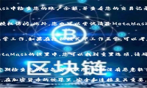 如果您遇到與MetaMask相關(guān)的問(wèn)題，以下是一些檢查和解決的步驟，可以幫助您解決常見(jiàn)問(wèn)題：

### 1. 檢查MetaMask的安裝和版本
首先，確保您已經(jīng)正確安裝了MetaMask擴(kuò)展。請(qǐng)?jiān)L問(wèn)官方網(wǎng)站（https://metamask.io）下載并安裝最新版本。安裝完成后，檢查瀏覽器右上角是否顯示MetaMask的小狐貍圖標(biāo)。確保您使用的是支持MetaMask的瀏覽器，例如 Google Chrome、Firefox 或 Brave。

### 2. 檢查網(wǎng)絡(luò)連接
MetaMask連接到區(qū)塊鏈需要穩(wěn)定的互聯(lián)網(wǎng)。請(qǐng)確保您的設(shè)備已連接到互聯(lián)網(wǎng)。嘗試打開(kāi)其他網(wǎng)頁(yè)，確認(rèn)連接是否正常。如果您的網(wǎng)絡(luò)不穩(wěn)定，可能會(huì)導(dǎo)致MetaMask無(wú)法正常工作。

### 3. 檢查網(wǎng)絡(luò)設(shè)置
在MetaMask中，您可以選擇不同的網(wǎng)絡(luò)（如以太坊主網(wǎng)、幣安智能鏈或自定義RPC）。確保您選擇的是您希望使用的正確網(wǎng)絡(luò)，如果不確定，您可以重新切換回以太坊主網(wǎng)。

### 4. 檢查賬戶余額和交易記錄
有時(shí)候，您可能會(huì)覺(jué)得MetaMask沒(méi)有反應(yīng)，實(shí)際上是因?yàn)槟馁~戶上沒(méi)有足夠的余額進(jìn)行交易。請(qǐng)?jiān)贛etaMask中檢查您的賬戶余額，并查看您的交易記錄，確認(rèn)是否有未完成的交易。

### 5. 查看權(quán)限和設(shè)置
MetaMask需要特定權(quán)限才能與網(wǎng)站交互。請(qǐng)?jiān)谀腗etaMask設(shè)置中檢查網(wǎng)站權(quán)限，確保您所連接的網(wǎng)站被授權(quán)訪問(wèn)。此外，您也可以嘗試清除MetaMask的緩存。

### 6. 解決擴(kuò)展沖突
有時(shí)，其他瀏覽器擴(kuò)展可能與MetaMask發(fā)生沖突。嘗試在隱私模式下打開(kāi)瀏覽器，看看MetaMask是否可以正常工作。如果在隱私模式下工作正常，可以考慮逐步禁用其他擴(kuò)展，尋找與MetaMask沖突的擴(kuò)展。

### 7. 重置MetaMask
如果以上步驟仍然沒(méi)有解決問(wèn)題，您可以考慮重置MetaMask。這會(huì)清除所有設(shè)置，但不會(huì)刪除您的賬戶。在MetaMask的設(shè)置中，您可以找到重置選項(xiàng)。請(qǐng)確保在重置之前備份您的種子短語(yǔ)，以防止丟失訪問(wèn)權(quán)限。

### 8. 安全性檢查
最后，確保您的設(shè)備是安全的。過(guò)期的安全軟件或不安全的瀏覽器設(shè)置可能會(huì)導(dǎo)致MetaMask無(wú)法正常連接。定期檢查您的設(shè)備安全狀態(tài)，確保沒(méi)有惡意軟件干擾您的瀏覽器和MetaMask。

如果您在按照這些步驟后仍然遇到問(wèn)題，考慮訪問(wèn)MetaMask的官方社區(qū)或支持頁(yè)面，尋求專業(yè)的幫助和指導(dǎo)。在加密貨幣的世界里，安全和連接至關(guān)重要，確保您的MetaMask工作正常，可以讓您更好地管理您的數(shù)字資產(chǎn)！